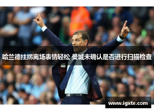 哈兰德拄拐离场表情轻松 曼城未确认是否进行扫描检查 哈兰德拄拐离场表情轻松 曼城未确认是否进行扫描检查