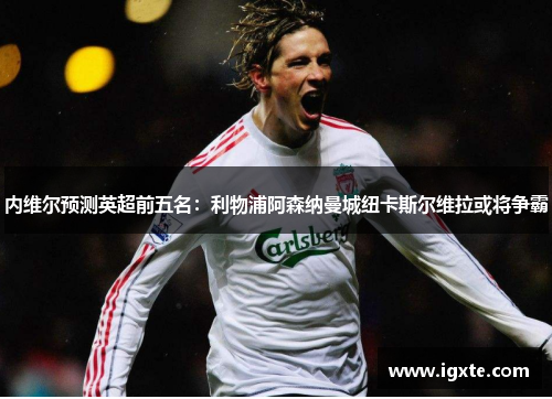 内维尔预测英超前五名:利物浦阿森纳曼城纽卡斯尔维拉或将争霸 内维尔预测英超前五名:利物浦阿森纳曼城纽卡斯尔维拉或将争霸