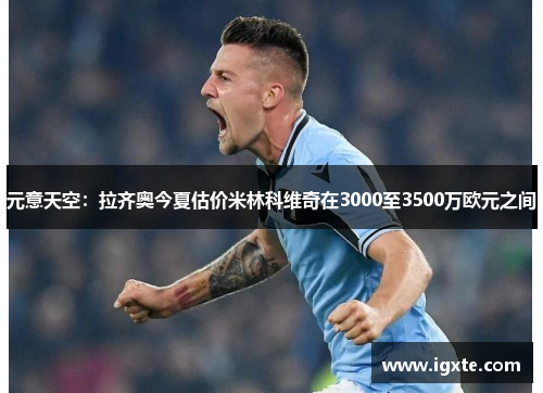 元意天空:拉齐奥今夏估价米林科维奇在3000至3500万欧元之间 元意天空:拉齐奥今夏估价米林科维奇在3000至3500万欧元之间