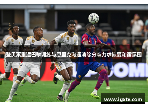 登贝莱重返巴黎训练与恩里克沟通消除分歧力求恢复和谐氛围 登贝莱重返巴黎训练与恩里克沟通消除分歧力求恢复和谐氛围