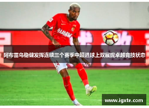阿布雷乌稳健发挥连续三个赛季中超进球上双展现卓越竞技状态 阿布雷乌稳健发挥连续三个赛季中超进球上双展现卓越竞技状态